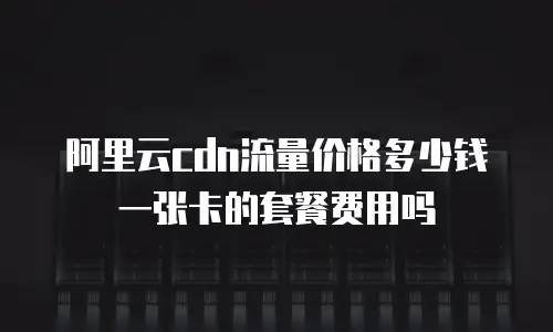 阿里云cdn流量价格多少钱一张卡的套餐费用吗