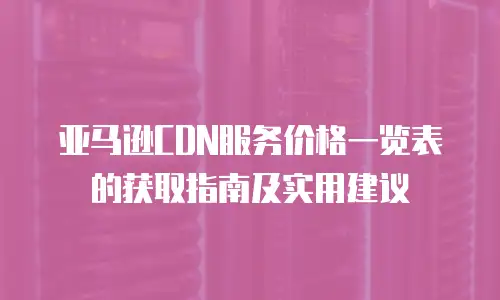 亚马逊CDN服务价格一览表的获取指南及实用建议