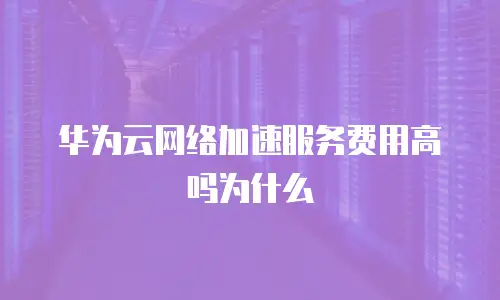 华为云网络加速服务费用高吗为什么