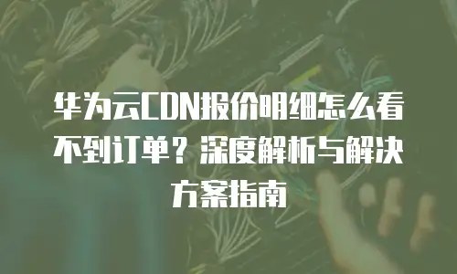 华为云CDN报价明细怎么看不到订单？深度解析与解决方案指南
