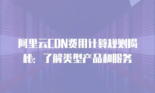 阿里云CDN费用计算规则揭秘：了解类型产品和服务