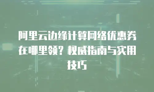 阿里云边缘计算网络优惠券在哪里领？权威指南与实用技巧