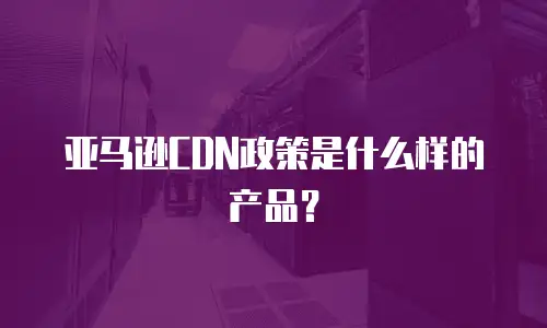 亚马逊CDN政策是什么样的产品？