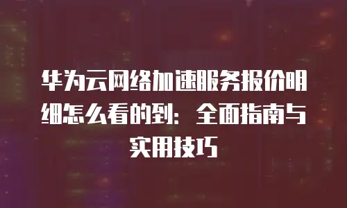 华为云网络加速服务报价明细怎么看的到：全面指南与实用技巧