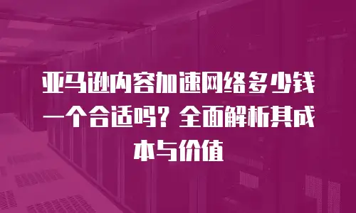 亚马逊内容加速网络多少钱一个合适吗？全面解析其成本与价值