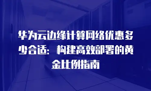 华为云边缘计算网络优惠多少合适：构建高效部署的黄金比例指南