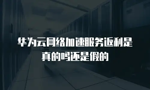 华为云网络加速服务返利是真的吗还是假的