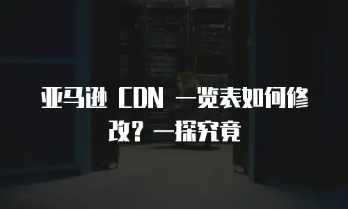 亚马逊 CDN 一览表如何修改？一探究竟