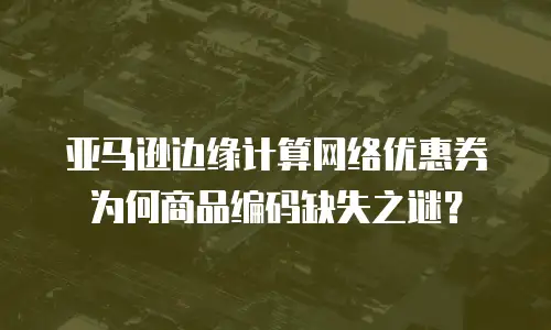 亚马逊边缘计算网络优惠券为何商品编码缺失之谜？  