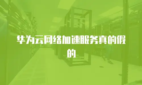 华为云网络加速服务真的假的