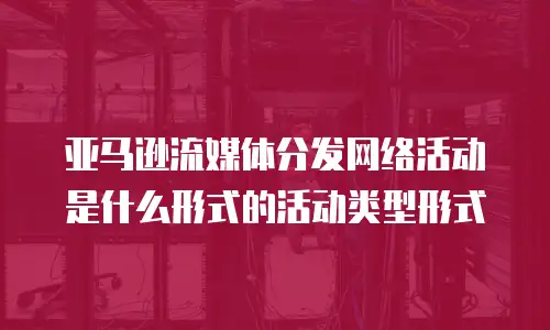 亚马逊流媒体分发网络活动是什么形式的活动类型形式