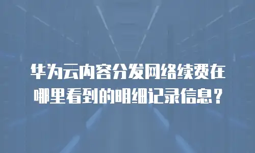 华为云内容分发网络续费在哪里看到的明细记录信息？