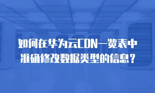如何在华为云CDN一览表中准确修改数据类型的信息？
