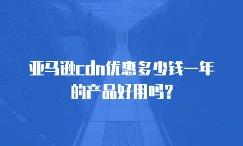 亚马逊cdn优惠多少钱一年的产品好用吗？