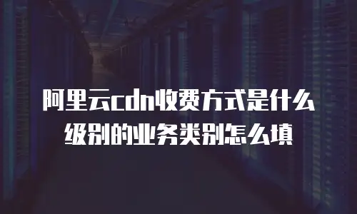 阿里云cdn收费方式是什么级别的业务类别怎么填
