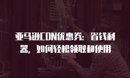 亚马逊CDN优惠券：省钱利器，如何轻松领取和使用