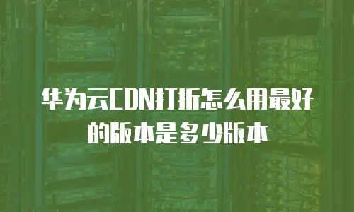 华为云CDN打折怎么用最好的版本是多少版本