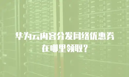 华为云内容分发网络优惠券在哪里领取？