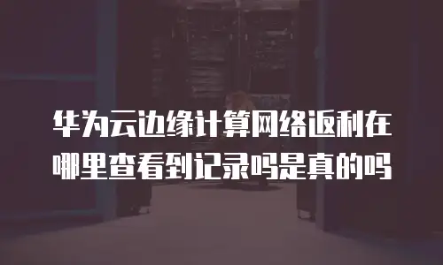 华为云边缘计算网络返利在哪里查看到记录吗是真的吗