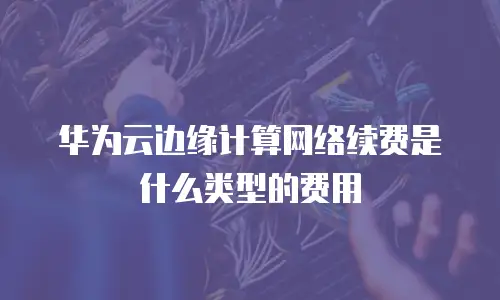 华为云边缘计算网络续费是什么类型的费用