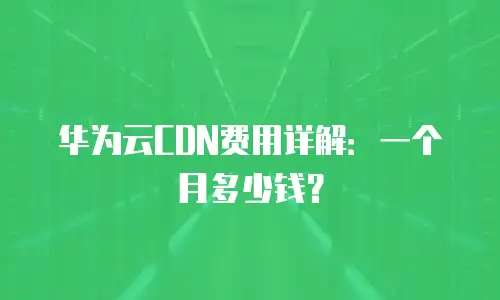 华为云CDN费用详解：一个月多少钱？