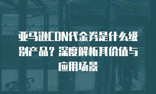 亚马逊CDN代金券是什么级别产品？深度解析其价值与应用场景