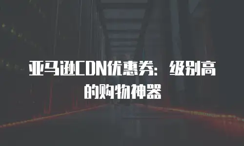 亚马逊CDN优惠券：级别高的购物神器