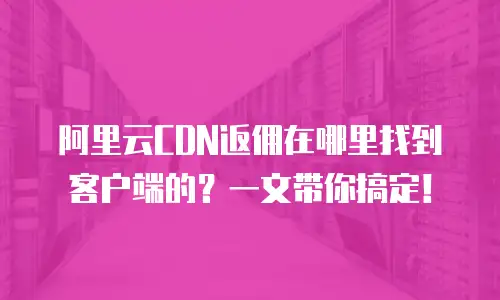 阿里云CDN返佣在哪里找到客户端的？一文带你搞定！