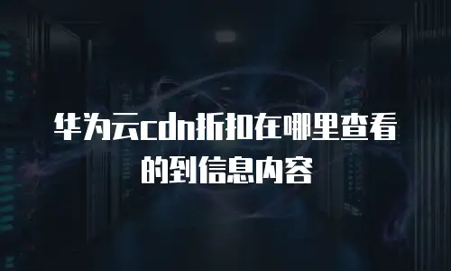 华为云cdn折扣在哪里查看的到信息内容