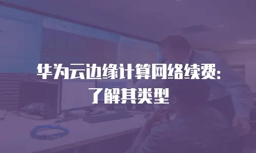 华为云边缘计算网络续费：了解其类型