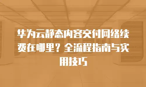 华为云静态内容交付网络续费在哪里？全流程指南与实用技巧