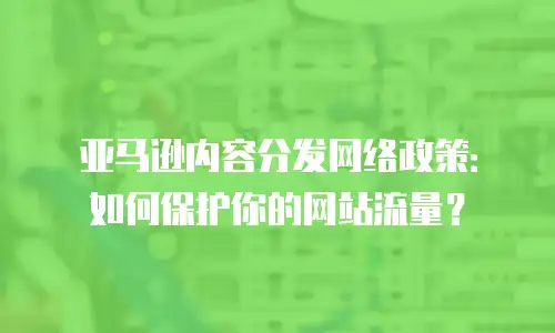 亚马逊内容分发网络政策：如何保护你的网站流量？