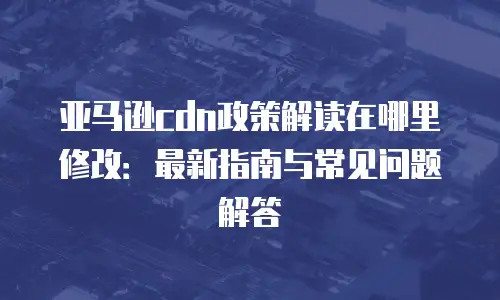 亚马逊cdn政策解读在哪里修改：最新指南与常见问题解答