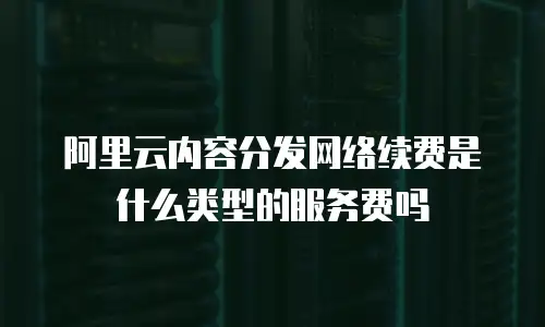 阿里云内容分发网络续费是什么类型的服务费吗