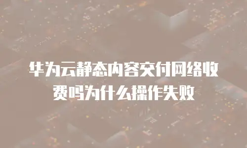 华为云静态内容交付网络收费吗为什么操作失败