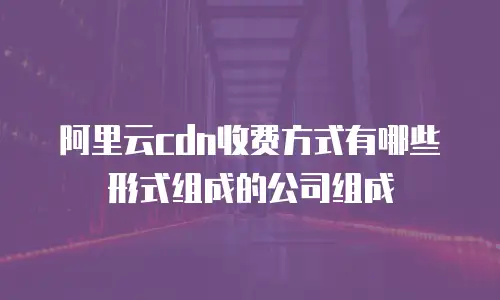 阿里云cdn收费方式有哪些形式组成的公司组成