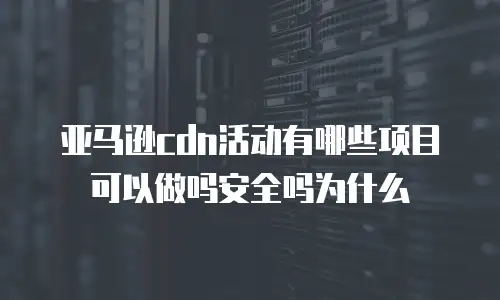 亚马逊cdn活动有哪些项目可以做吗安全吗为什么