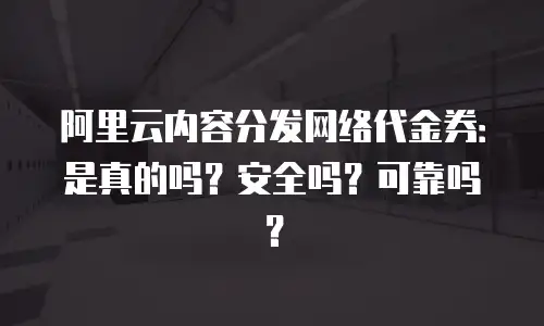 阿里云内容分发网络代金券：是真的吗？安全吗？可靠吗？