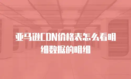 亚马逊CDN价格表怎么看明细数据的明细