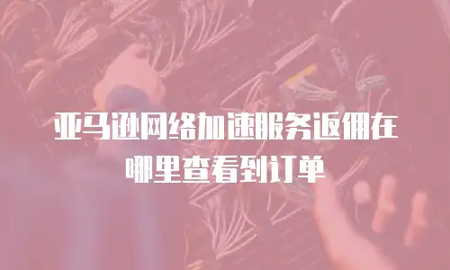 亚马逊网络加速服务返佣在哪里查看到订单