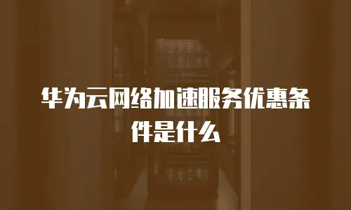 华为云网络加速服务优惠条件是什么