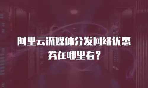 阿里云流媒体分发网络优惠券在哪里看？