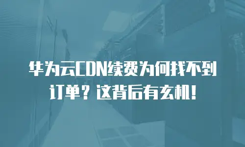 华为云CDN续费为何找不到订单？这背后有玄机！
