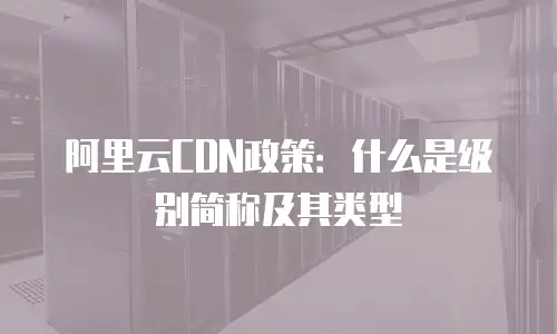 阿里云CDN政策：什么是级别简称及其类型