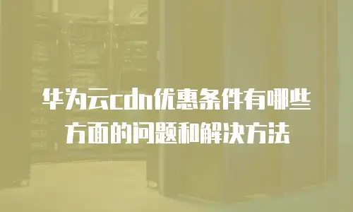 华为云cdn优惠条件有哪些方面的问题和解决方法