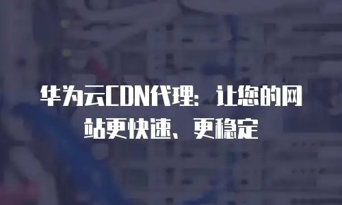 华为云CDN代理：让您的网站更快速、更稳定