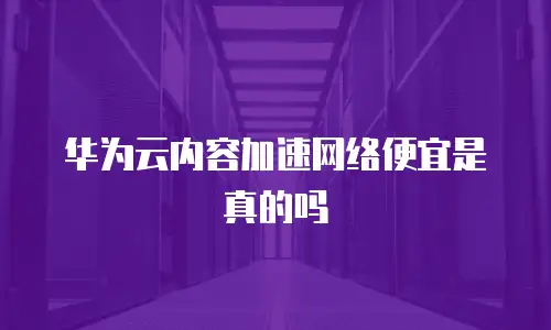 华为云内容加速网络便宜是真的吗