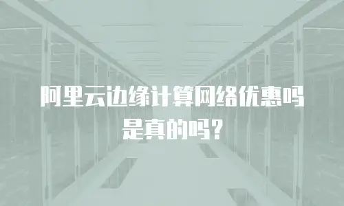阿里云边缘计算网络优惠吗是真的吗？