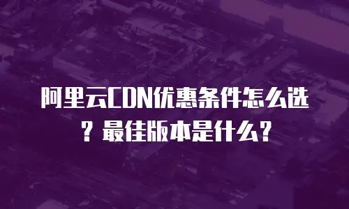 阿里云CDN优惠条件怎么选？最佳版本是什么？