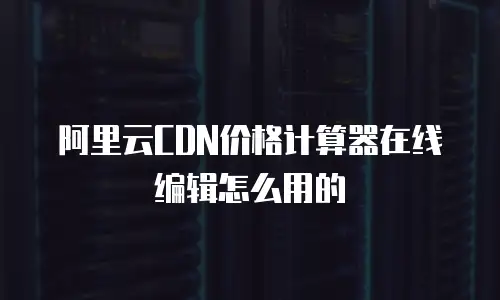 阿里云CDN价格计算器在线编辑怎么用的
